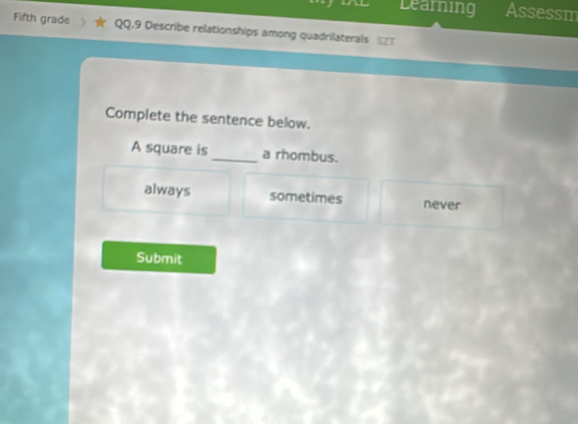 Learning Assessm
Fifth grade QQ.9 Describe relationships among quadrilaterals SZT
Complete the sentence below.
A square is_ a rhombus.
always sometimes never
Submit