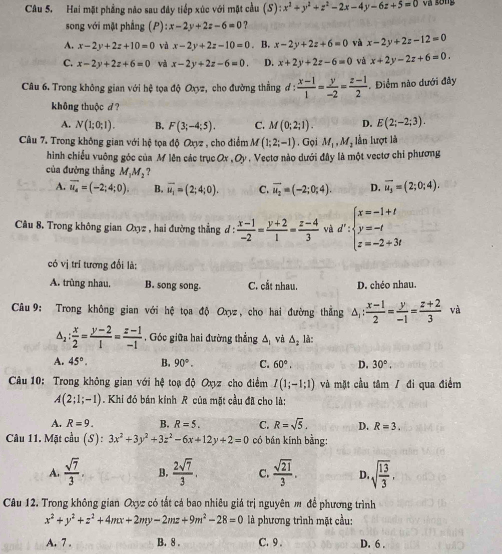 Hai mặt phẳng nào sau đây tiếp xúc với mặt cầu (S): x^2+y^2+z^2-2x-4y-6z+5=0 và sống
song với mặt phẳng (P): x-2y+2z-6=0 ?
A. x-2y+2z+10=0 và x-2y+2z-10=0. B. x-2y+2z+6=0 và x-2y+2z-12=0
C. x-2y+2z+6=0 và x-2y+2z-6=0. D. x+2y+2z-6=0 và x+2y-2z+6=0.
Câu 6. Trong không gian với hệ tọa độ Oxyz, cho đường thẳng đ :  (x-1)/1 = y/-2 = (z-1)/2 . Điểm nào dưới đây
không thuộc d ?
A. N(1;0;1). B. F(3;-4;5). C. M(0;2;1). D. E(2;-2;3).
Câu 7. Trong không gian với hệ tọa độ Oxyz , cho điểm M(1;2;-1). Gọi M_1,M_2 lần lượt là
hình chiếu vuông góc của M lên các trục Ox ,0) * , Vectơ nào dưới đây là một vectơ chỉ phương
của đường thẳng M_1M_2 ?
A. vector u_4=(-2;4;0). B. vector u_1=(2;4;0). C. vector u_2=(-2;0;4). D. vector u_3=(2;0;4).
Câu 8. Trong không gian Oxyz , hai đường thẳng đ :  (x-1)/-2 = (y+2)/1 = (z-4)/3  và d':beginarrayl x=-1+t y=-t z=-2+3tendarray.
có vị trí tương đối là:
A. trùng nhau. B. song song. C. cắt nhau. D. chéo nhau.
Câu 9: Trong không gian với hệ tọa độ Oxyz, cho hai đường thắng △ _1: (x-1)/2 = y/-1 = (z+2)/3  và
△ _2: x/2 = (y-2)/1 = (z-1)/-1 . Góc giữa hai đường thẳng △ _1 và △ _2 là:
A. 45°. B. 90°. C. 60°, D. 30°.
Câu 10: Trong không gian với hệ toạ độ Oxyz cho điểm I(1;-1;1) và mặt cầu tâm / đi qua điểm
A(2;1;-1). Khi đó bán kính R của mặt cầu đã cho là:
A. R=9. B. R=5. C. R=sqrt(5). D. R=3.
Câu 11. Mặt cầu (S): 3x^2+3y^2+3z^2-6x+12y+2=0 có bán kính bằng:
A.  sqrt(7)/3 .  2sqrt(7)/3 .  sqrt(21)/3 . sqrt(frac 13)3,
B.
C.
D.
Câu 12. Trong không gian Oxyz có tất cả bao nhiêu giá trị nguyên m để phương trình
x^2+y^2+z^2+4mx+2my-2mz+9m^2-28=0 là phương trình mặt cầu:
A. 7 . B. 8 . C. 9 . D. 6 .