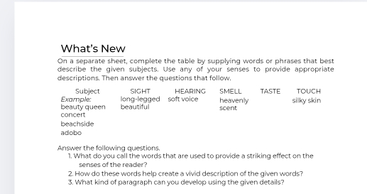 What's New 
On a separate sheet, complete the table by supplying words or phrases that best 
describe the given subjects. Use any of your senses to provide appropriate 
descriptions. Then answer the questions that follow. 
Subject SIGHT HEARING SMELL TASTE TOUCH 
Example: long-legged soft voice heavenly 
beauty queen beautiful scent silky skin 
concert 
beachside 
adobo 
Answer the following questions. 
1. What do you call the words that are used to provide a striking effect on the 
senses of the reader? 
2. How do these words help create a vivid description of the given words? 
3. What kind of paragraph can you develop using the given details?