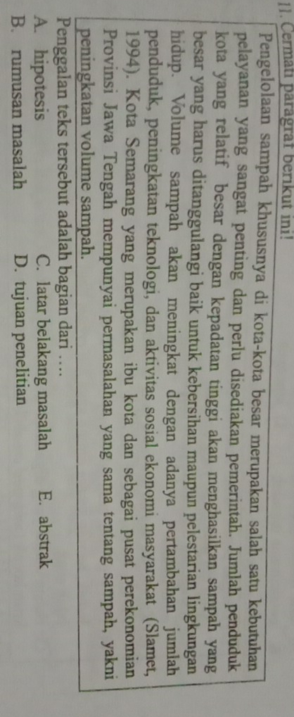 Cermatı paragraf berikut ini!
Pengelolaan sampah khususnya di kota-kota besar merupakan salah satu kebutuhan
pelayanan yang sangat penting dan perlu disediakan pemerintah. Jumlah penduduk
kota yang relatif besar dengan kepadatan tinggi akan menghasilkan sampah yang
besar yang harus ditanggulangi baik untuk kebersihan maupun pelestarian lingkungan
hidup. Volume sampah akan meningkat dengan adanya pertambahan jumlah
penduduk, peningkatan teknologi, dan aktivitas sosial ekonomi masyarakat (Slamet,
1994). Kota Semarang yang merupakan ibu kota dan sebagai pusat perekonomian
Provinsi Jawa Tengah mempunyai permasalahan yang sama tentang sampah, yakni
peningkatan volume sampah.
Penggalan teks tersebut adalah bagian dari …
A. hipotesis C. latar belakang masalah E. abstrak
B. rumusan masalah D. tujuan penelitian