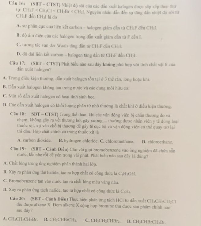 (SBT - CTST) Nhiệt độ sôi của các dẫn xuất halogen được sắp xếp theo thứ
. Nguyên nhân dẫn đến sự tăng dẫn nhiệt độ sới từ
tyr: CH_3F dền □ I là do
CH_3F
A. sự phân cực của liên kết carbon - halogen giảm dẫn từ CH_3F dến CH;I
B. độ âm điện của các halogen trong dẫn xuất giám dằn từ F đến I.
C. tương tác van der Waals tăng dẫn từ CH₃F đến CH₃I.
D. độ dài liên kết carbon - halogen tăng dẫn từ CH₃F đến CH_11
Câu 17: (SBT - CTST) Phát biểu nào sau đây không phù hợp với tính chất vật lì của
dẫn xuất halogen?
A. Trong điều kiện thường, dẫn xuất halogen tồn tại ở 3 thể rần, lóng hoặc khí.
B. Dẫn xuất halogen không tan trong nước và các dung môi hữu cơ.
C. Một số dẫn xuất halogen có hoạt tính sinh học.
D. Các dẫn xuất halogen có khối lượng phân tử nhỏ thường là chất khí ở điều kiện thường
Câu 18: SBT - CTST) Trong thể thao, khi các vận động viên bị chấn thương do va
chạm, không gây ra vết thương hở, gãy xương,... thường được nhân viên y tế dùng loại
thuốc xịt. xịt vào chỗ bị thương đề gây tế cục bộ và vận động viên có thể quay trợ lại
thi đấu. Hợp chất chính có trong thuốc xịt là
A. carbon dioxide. B. hydrogen chloride. C. chloromethane. D. chloroethane.
Câu 19: (SBT - Cánh Diều) Cho vài giọt bromobenzene vào ống nghiệm đã chứa sẵn
nước, lắc nhẹ rồi đề yên trong vài phút. Phát biểu nào sau đây là đúng?
A. Chất lóng trong ổng nghiệm phân thành hai lớp.
B. Xây ra phản ứng thể halide, tạo ra hợp chất có công thức là C_6H_5OH.
C. Bromobenzene tan vào nước tạo ra chất lỏng màu vàng nâu.
D. Xây ra phản ứng tách halide, tạo ra hợp chất có công thức là C₆H₄.
Câu 20: (SBT - Cánh Diều) Thực hiện phản ứng tách HCl từ dẫn xuất CH_3CH_2CH_2Cl
thu được alkene X. Dem alkene X cộng hợp bromine thu được sân phâm chính nào
sau dây?
A. CH_3CH_2CH_2Br. B. CH_3CHBrCH_3. C. CH_3CH_2CHBr_2. D. CH_3CHBrCH_2Br.