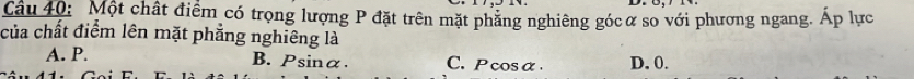 Một chất điểm có trọng lượng P đặt trên mặt phăng nghiêng gócơ so với phương ngang. Áp lực
của chất điểm lên mặt phẳng nghiêng là
A. P. B. Psinα. C. Pcosα. D. 0.