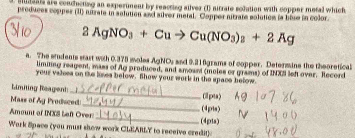 students are conducting an experiment by reacting silver (I) nitrate solution with copper metal which 
produces cepper (II) nitrate in solution and silver metal. Cepper nitrate solution is blue in color.
2AgNO_3+Cuto Cu(NO_3)_3+2Ag
a. The students start with 0.375 moles AgNOs and 9.216grams of copper. Determine the theoretical 
limiting reagent, mass of Ag produced, and amount (moles or grams) of INXS left over. Record 
your values on the lines below. Show your work in the space below. 
Limiting Reagent:_ (2pts) 
Mass of Ag Produced _(4pts) 
Amount of INXS beft Over:_ (4pta) 
Work Space (you must show work CLEARLY to receive credit):