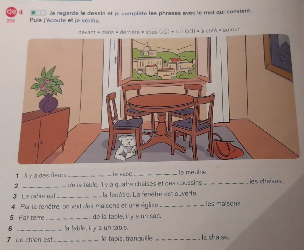 Je regarde le dessin et je complète les phrases avec le mot qui convient. 
206 Puis j'écoute et je vérifie. 
devant • dans • derrière • sous (x2) • sur (x3) • à côté ● autour 
1 ll y a des fleurs _le vase _le meuble. 
_2 
de la table, il y a quatre chaises et des coussins _les chaises. 
3 La table est_ la fenêtre. La fenêtre est ouverte. 
4 Par la fenêtre, on voit des maisons et une église _les maisons. 
5 Par terre _de la table, il y a un sac. 
6 _la table, il y a un tapis. 
7 Le chien est_ le tapis, tranquille _la chaise.