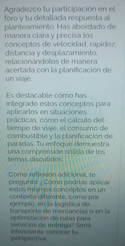 Agradezco tu participación en el 
foro y tu detallada respuesta al 
planteamiento. Has abordado de 
manera clara y precisa los 
conceptos de velocidad, rapidez, 
distancia y desplazamiento, 
relacionándolos de manera 
acertada con la planificación de 
un viaje. 
Es destacable cómo has 
integrado estos conceptos para 
aplicarlos en situaciones 
prácticas, como el cálculo del 
tiempo de viaje, el consumo de 
combustible y la planificación de 
paradas. Tu enfoque demuestra 
una comprensión sólida de los 
temas discutidos. 
Como reflexión adicional, te 
pregunto: ¿Cómo podrias aplicar 
estos mismos conceptos en un 
contexto diferente, como por 
ejemplo, en la logistica de 
transporte de mercancías o en la 
optimización de rutas para 
servicios de entrega? Sería 
interesante conocer tu 
perspectiva.