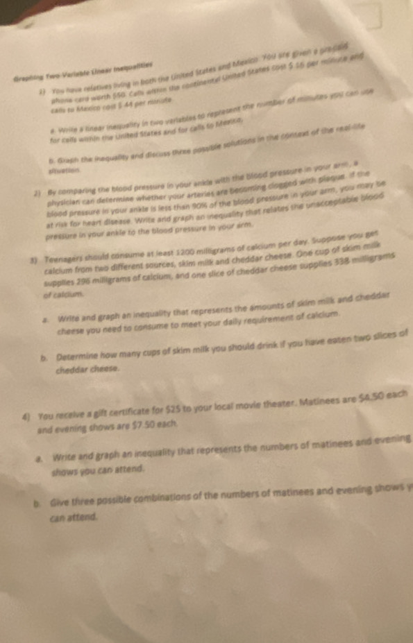 You have refetives living in both the United Sitates and Mexico. You are given a precaid 
Graphing Two-Verisble Linoar iaqualities 
ahona card worth $50. Cells wfthin the continentyd United States cost $ $5 per miouce and 
cads su Mextico cost $ 44 per minuto
e. Wrile a linear inequality in two veriables to represent the number of millutes ypu can use 
for celfs within the United States and for calls to Measo. 
b. Grash the inequality and discuss three possible solutions in the context of the real-lite 
atvation. 
2) fly comparing the blood pressure in your ankle with the blood pressure in your arm , a 
physician can determine whether your arteries are becoming clogged with plaque. If the 
blood pressure in your ankle is less than 90% of the blood pressure in your arm , you may be 
at risk for heart disease. Write and graph an inequality that relates the unacceptable blood 
pressure in your ankle to the blood pressure in your arm. 
3) Teenagers should consume at least 1200 milligrams of cakium per day. Suppose you ges 
calcium from two different sources, skim milk and cheddar cheese. One cup of skim milk 
supplies 296 milligrams of calcium, and one slice of cheddar cheese supplies 338 milligrams
of calcium. 
a. Write and graph an inequality that represents the amounts of skim milk and cheddar 
cheese you need to consume to meet your daily requirement of calcium. 
b. Determine how many cups of skim milk you should drink if you have eaten two slices of 
cheddar cheese. 
4) You receive a gift certificate for $25 to your local movie theater. Matinees are $4.50 each 
and evening shows are $7.50 each. 
a. Write and graph an inequality that represents the numbers of matinees and evening 
shows you can attend. 
b. Give three possible combinations of the numbers of matinees and evening shows y 
can attend.