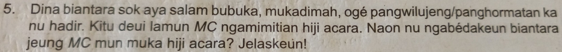 Dina biantara sok aya salam bubuka, mukadimah, ogé pangwilujeng/panghormatan ka 
nu hadir. Kitu deui lamun MC ngamimitian hiji acara. Naon nu ngabédakeun biantara 
jeung MC mun muka hiji acara? Jelaskeun!