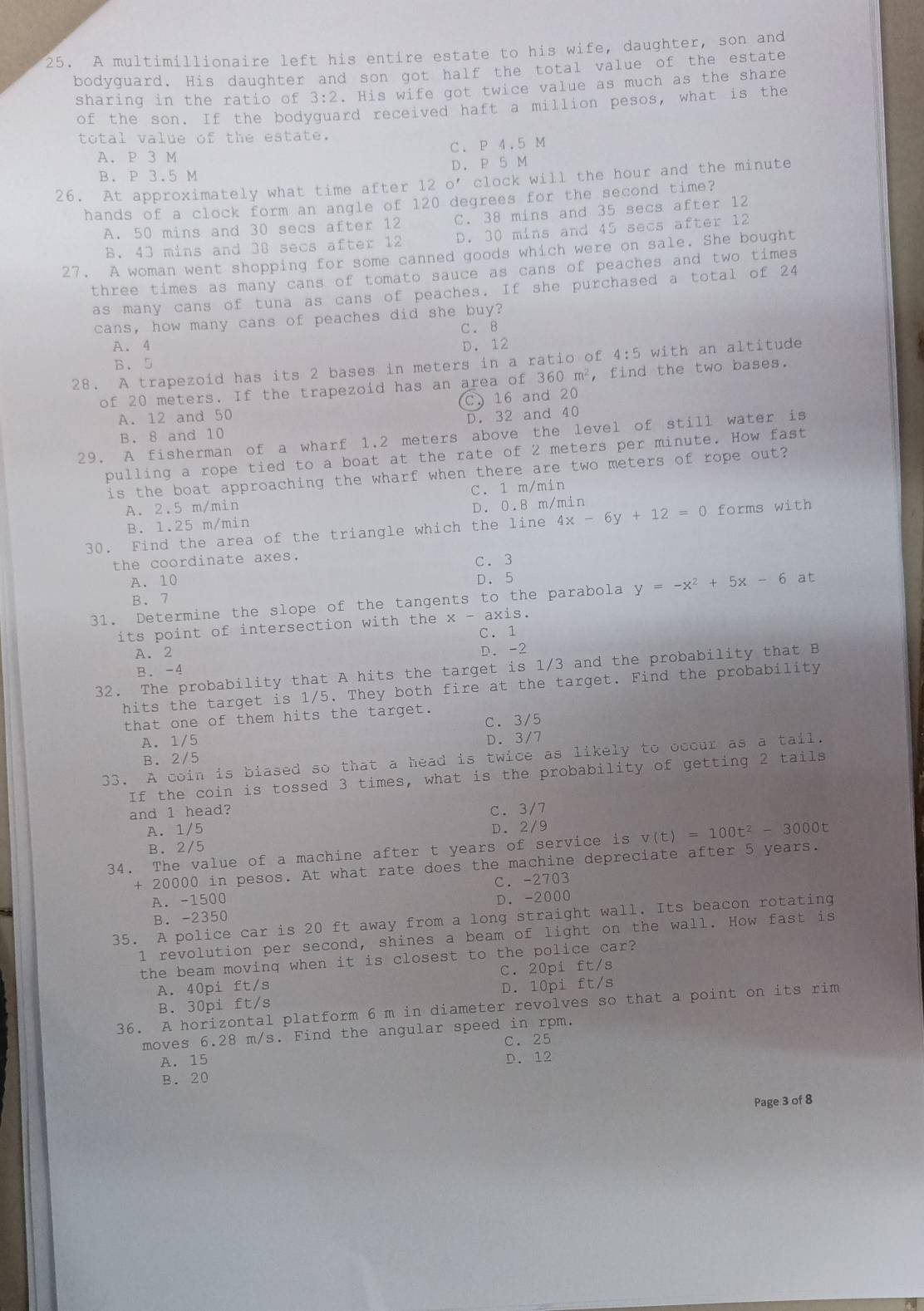 A multimillionaire left his entire estate to his wife, daughter, son and
bodyquard. His daughter and son got half the total value of the estate
sharing in the ratio of 3:2. His wife got twice value as much as the share
of the son. If the bodyguard received haft a million pesos, what is the
total value of the estate.
A. P 3 M C. P 4.5 M
B. P 3.5 M D. P 5 M
26. At approximately what time after 12 o’ clock will the hour and the minute
hands of a clock form an angle of 120 degrees for the second time?
A. 50 mins and 30 secs after 12 C. 38 mins and 35 secs after 12
B. 43 mins and 38 secs after 12 D. 30 mins and 45 secs after 12
27. A woman went shopping for some canned goods which were on sale. She bought
three times as many cans of tomato sauce as cans of peaches and two times
as many cans of tuna as cans of peaches. If she purchased a total of 24
cans, how many cans of peaches did she buy?
C. 8
A. 4 D. 12
B.5
28. A trapezoid has its 2 bases in meters in a ratio of 4: 5 with an altitude
of 20 meters. If the trapezoid has an area of f360m^2 , find the two bases.
C.16 and 20
A. 12 and 50 D. 32 and 40
B. 8 and 10
29. A fisherman of a wharf 1.2 meters above the level of still water is
pulling a rope tied to a boat at the rate of 2 meters per minute. How fast
is the boat approaching the wharf when there are two meters of rope out?
A. 2.5 m/min C. 1 m/min
D. 0.8m/min
B. 1.25 m/min
30. Find the area of the triangle which the line4x-6y+12=0 forms with
the coordinate axes.
C.3
A. 10 D. 5
B. 7
31. Determine the slope of the tangents to the parabola y=-x^2+5x-6 at
its point of intersection with the x - axis.
C. 1
A. 2
B. -4 D. -2
32. The probability that A hits the target is 1/3 and the probability that B
hits the target is 1/5. They both fire at the target. Find the probability
that one of them hits the target.
A. 1/5 C.  3/5
D.3/7
B. 2/5
33. A coin is biased so that a head is twice as likely to occur as a tail.
If the coin is tossed 3 times, what is the probability of getting 2 tails
and l head? C. 3/7
A. 1/5
B. 2/5 D. 2/9
34. The value of a machine after t years of service is v(t)=100t^2-3000t
+ 20000 in pesos. At what rate does the machine depreciate after 5 years.
A. -1500 C. -2703
B. -2350 D. -2000
35. A police car is 20 ft away from a long straight wall. Its beacon rotating
1 revolution per second, shines a beam of light on the wall. How fast is
the beam moving when it is closest to the police car?
A. 40pi ft/s C. 20pi ft/s
B. 30pi ft/s D. 10pi ft/s
36. A horizontal platform 6 m in diameter revolves so that a point on its rim
moves 6.28 m/s. Find the angular speed in rpm.
C. 25
A. 15 D. 12
B. 20
Page 3 of 8