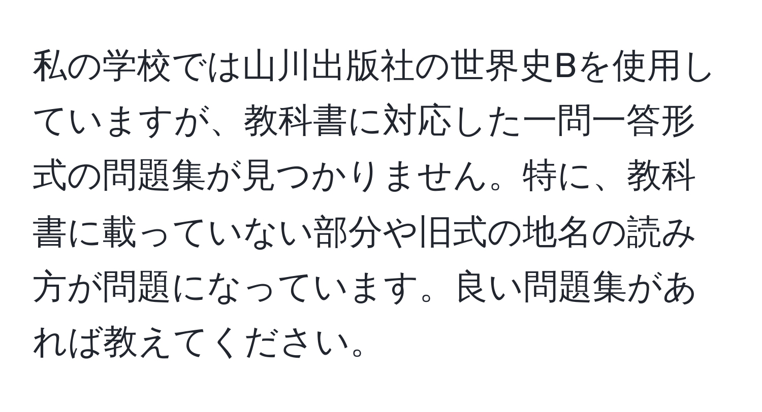 私の学校では山川出版社の世界史Bを使用していますが、教科書に対応した一問一答形式の問題集が見つかりません。特に、教科書に載っていない部分や旧式の地名の読み方が問題になっています。良い問題集があれば教えてください。