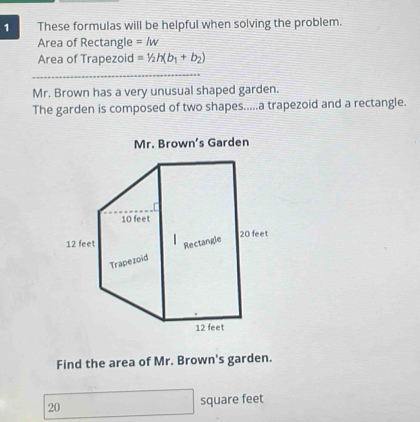 These formulas will be helpful when solving the problem. 
Area of Rectangle =lw
Area of Trapezoid =1/2h(b_1+b_2)
Mr. Brown has a very unusual shaped garden. 
The garden is composed of two shapes.....a trapezoid and a rectangle. 
Find the area of Mr. Brown's garden.
20 square feet