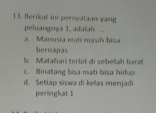 Berikut ini pernyataan yang
peluangnya 1, adalah ...
a. Manusia mati masih bisa
bernapas
b. Matahari terbit di sebelah barat
c. Binatang bisa mati bisa hidup
d. Setiap siswa di kelas menjadi
peringkat 1