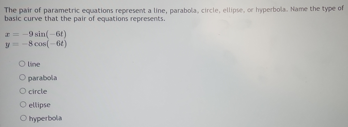 The pair of parametric equations represent a line, parabola, circle, ellipse, or hyperbola. Name the type of
basic curve that the pair of equations represents.
x=-9sin (-6t)
y=-8cos (-6t)
line
parabola
circle
ellipse
hyperbola