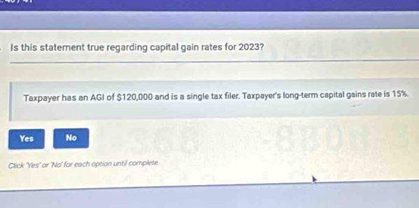 Is this statement true regarding capital gain rates for 2023?
_
Taxpayer has an AGI of $120,000 and is a single tax filer. Taxpayer's long-term capital gains rate is 15%.
Yes No
Click 'Yes' or 'No' for each option until complete