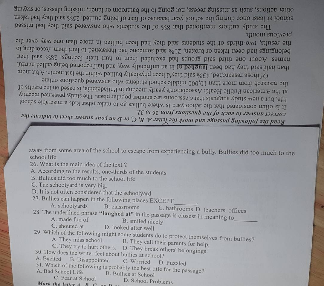 away from some area of the school to escape from experiencing a bully. Bullies did too much to the
school life.
26. What is the main idea of the text ?
A. According to the results, one-thirds of the students
B. Bullies did too much to the school life
C. The schoolyard is very big.
D. It is not often considered that the schoolyard
27. Bullies can happen in the following places EXCEPT_ .
A. schoolyards B. classrooms C. bathrooms D. teachers' offices
28. The underlined phrase “laughed at” in the passage is closest in meaning to
A. made fun of B. smiled nicely
_
C. shouted at D. looked after well
29. Which of the following might some students do to protect themselves from bullies?
A. They miss school. B. They call their parents for help,
C. They try to hurt others. D. They break others' belongings.
30. How does the writer feel about bullies at school?
A. Excited B. Disappointed C. Worried D. Puzzled
31. Which of the following is probably the best title for the passage?
A. Bad School Life B. Bullies at School
C. Fear at School D. School Problems
Mark the letter