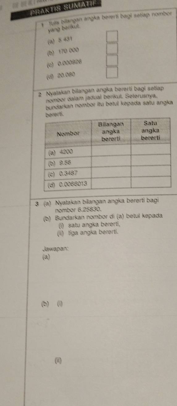 PBAKTIS SUMATIF 
Tulis bilangan angka bererti bagi setiap nombor 
yang berikut. 
(a) 5 431
(b) 170 000
(c) 0,000926
(d) 20.080
2 Nyatakan bilangan angka bererti bagi setiap 
nombor dalam jadual berikut. Seterusnya, 
bundarkan nombor itu betul kepada satu angka 
i 
3 (a) Nyatakan bilangan angka bererti bagi 
nombor 6.25830. 
(b) Bundarkan nombor di (a) betul kepada 
(i) satu angka bererti, 
(ii) tiga angka bererti. 
Jawapan: 
(a) 
(b) (i) 
(ii)