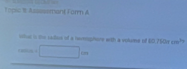 Topic It AssessmantForm A 
what is the sadaes of a hemsphere with a volume of □ 0.750π cm^3 7 
resi =□ cm