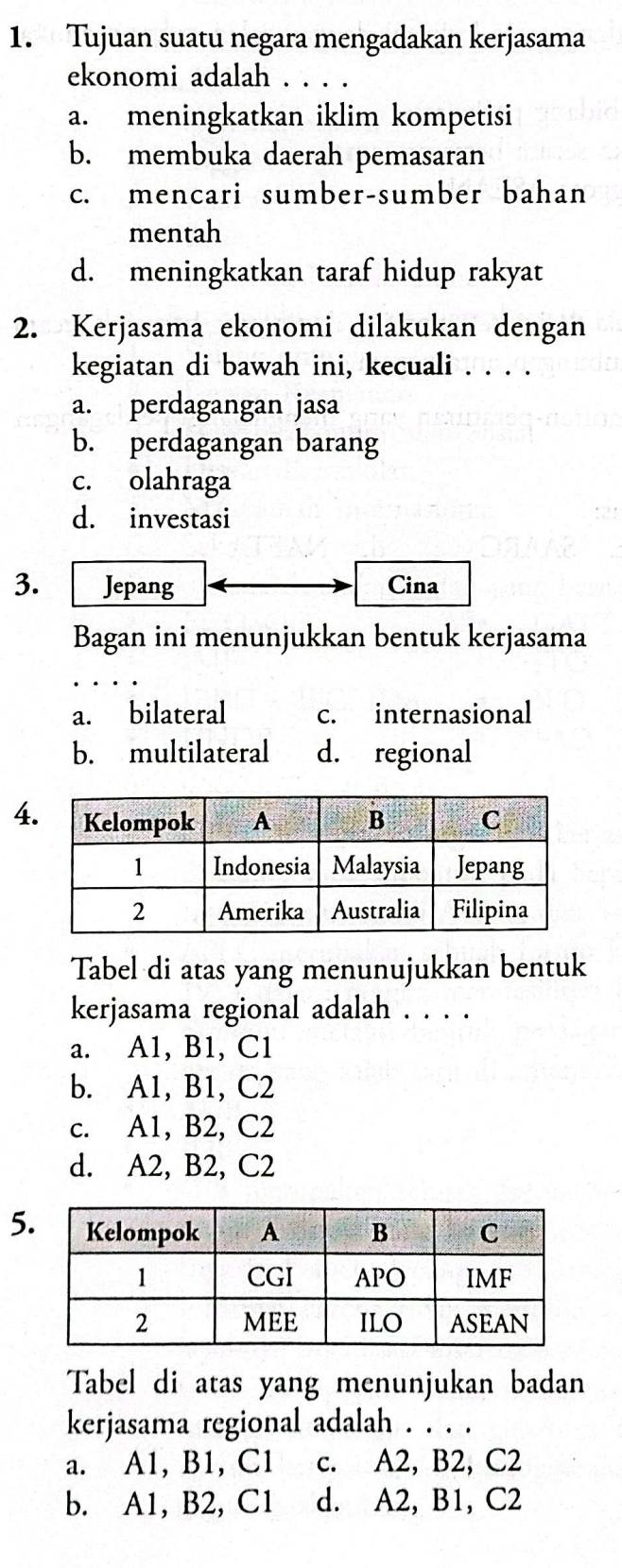 Tujuan suatu negara mengadakan kerjasama
ekonomi adalah . . . .
a. meningkatkan iklim kompetisi
b. membuka daerah pemasaran
c. mencari sumber-sumber bahan
mentah
d. meningkatkan taraf hidup rakyat
2. Kerjasama ekonomi dilakukan dengan
kegiatan di bawah ini, kecuali . . . .
a. perdagangan jasa
b. perdagangan barang
c. olahraga
d. investasi
3. Jepang Cina
Bagan ini menunjukkan bentuk kerjasama
a. bilateral c. internasional
b. multilateral d. regional
4
Tabel di atas yang menunujukkan bentuk
kerjasama regional adalah . . . .
a. A1, B1, C1
b. A1, B1, C2
c. A1, B2, C2
d. A2, B2, C2
5
Tabel di atas yang menunjukan badan
kerjasama regional adalah . . . .
a. A1, B1, C1 c. A2, B2, C2
b. A1, B2, C1 d. A2, B1, C2