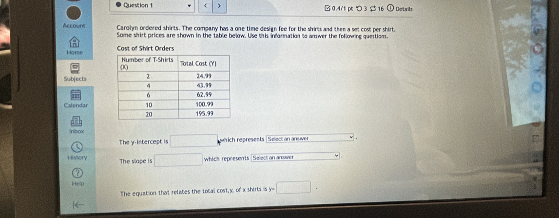 < > [0.4/1 pt つ 3 $16 ① Details 
Account Carolyn ordered shirts. The company has a one time design fee for the shirts and then a set cost per shirt. 
Some shirt prices are shown in the table below. Use this information to answer the following questions. 
Hore Cost of Shirt Orders 
Subjects 
Calendar 
Inbox 
The y-intercept is □ which represents Select an answer 
History The slope is □ which represents Select an answer 
Help 
The equation that relates the total cost, y, of x shirts is y=□.