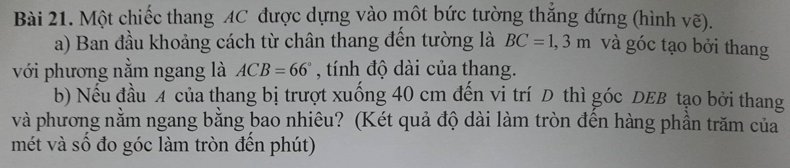 Một chiếc thang AC được dựng vào một bức tường thắng đứng (hình vẽ). 
a) Ban đầu khoảng cách từ chân thang đến tường là BC=1,3m và góc tạo bởi thang 
với phương nằm ngang là ACB=66° , tính độ dài của thang. 
b) Nếu đầu A của thang bị trượt xuống 40 cm đến vi trí D thì góc DEB tạo bởi thang 
và phương nằm ngang bằng bao nhiêu? (Két quả độ dài làm tròn đến hàng phần trăm của 
mét và số đo góc làm tròn đến phút)