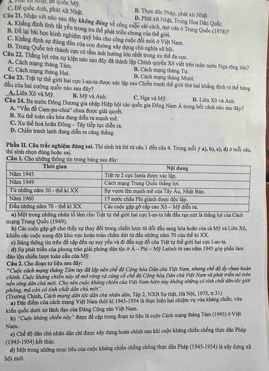 A Phát xịt Nhật, đe quốc Mỹ,
B. Thực dân Pháp, phát xít Nhật.
C. Đế quốc Anh, phát xít Nhật. D. Phát xít Nhật, Trung Hoa Dân Quốc.
Câu 21. Nhận xét nào sau đây không đúng về công cuộc cải cách, mở cửa ở Trung Quốc (1978)?
A. Khẳng định tính tất yếu trong xu thế phát triển chung của thế giới.
B. Để lại bài học kinh nghiệm quý báu cho công cuộc đồi mới ở Việt Nam.
C. Khẳng định sự đúng đắn của con đường xây dựng chủ nghĩa xã hội.
D. Trung Quốc trở thành cực có tầm ảnh hưởng lớn nhất trong xu thế đa cực.
Câu 22. Thắng lợi của sự kiện nào sau đây đã thành lập Chính quyền Xô viết trên toàn nước Nga rộng lớn?
A. Cách mạng tháng Tám. B. Cách mạng tháng Tư.
C. Cách mạng tháng Hai. D. Cách mạng tháng Mười.
Câu 23. Trật tự thế giới hai cực I-an-ta được xác lập sau Chiến tranh thế giới thứ hai khẳng định vị thế hàng
đầu của hai cường quốc nào sau đây?
A Liên Xô và Mỹ. B. Mỹ và Anh. C. Nga và Mỹ. D. Liên Xô và Anh.
Câu 24. Ba nước Đông Dương gia nhập Hiệp hội các quốc gia Đông Nam Á trong bối cảnh nào sau đây?
A. “Vấn đề Cam-pu-chia” chưa được giải quyết.
B. Xu thế toàn cầu hóa đang diễn ra mạnh mẽ.
C. Xu thế hoà hoãn Đông - Tây tiếp tục diễn ra.
D. Chiến tranh lạnh đang diễn ra căng thằng.
Phần II. Câu trắc nghiệm đúng sai. Thí sinh trả lời từ câu 1 đến câu 4. Trong mỗi ý a), b), c), d) ở mỗi câu,
thí sinh chọn đúng hoặc sai.
Câu 1. Cho những thông tin trong bảng
a) Một trong những nhân tố làm cho Trật tự thế giới hai cực I-an-ta bắt đầu rạn nứt là thắng lợi của Cách
mạng Trung Quốc (1949).
b) Các cuộc gặp gỡ cho thấy sự thay đổi trong chiến lược từ đối đầu sang hòa hoãn của cả Mỹ và Liên Xô,
khiến các cuộc xung đột khu vực hoàn toàn chẩm dứt từ đầu những năm 70 của thế ki XX.
c) Bảng thông tin trên đề cập đến sự suy yếu và đi đến sụp đổ của Trật tự thế giới hai cực I-an-ta.
d) Sự phát triển của phong trào giải phóng dân tộc ở * Á - Phi - Mỹ Latinh từ sau năm 1945 góp phần làm
đảo lộn chiến lược toàn cầu của Mỹ.
Câu 2. Cho đoạn tư liệu sau đây:
*Cuộc cách mạng tháng Tám tuy đã lập nên chế độ Cộng hòa Dân chủ Việt Nam, nhưng chế độ ấy chưa hoàn
chỉnh. Cuộc kháng chiến này sẽ mở rộng và củng cổ chế độ Cộng hòa Dân chủ Việt Nam và phát triển nó trên
nền tảng dân chủ mới. Chọ nên cuộc kháng chiến của Việt Nam hiện nay không những có tính chất dân tộc giải
phóng, mà còn có tính chất dân chủ mới''.
(Trường Chinh, Cách mạng dân tộc dân chủ nhân dân, Tập 2, NXB Sự thật, Hà Nội, 1975, tr.31)
a) Đặc điểm của cách mạng Việt Nam thời kì 1945-1954 là thực hiện hai nhiệm vụ vừa kháng chiến, vừa
kiến quốc dưới sự lãnh đạo của Đảng Cộng sản Việt Nam.
b) “Cuộc kháng chiến này” được đề cập trong đoạn tư liệu là cuộc Cách mạng tháng Tám (1945) ở Việt
Nam.
c) Chế độ dân chủ nhân dân chỉ được xây dựng hoàn chỉnh sau khi cuộc kháng chiến chống thực dân Pháp
(1945-1954) kết thúc.
d) Một trong những mục tiêu của cuộc kháng chiến chống chống thực dân Pháp (1945-1954) là xây dựng xã
hội mới.