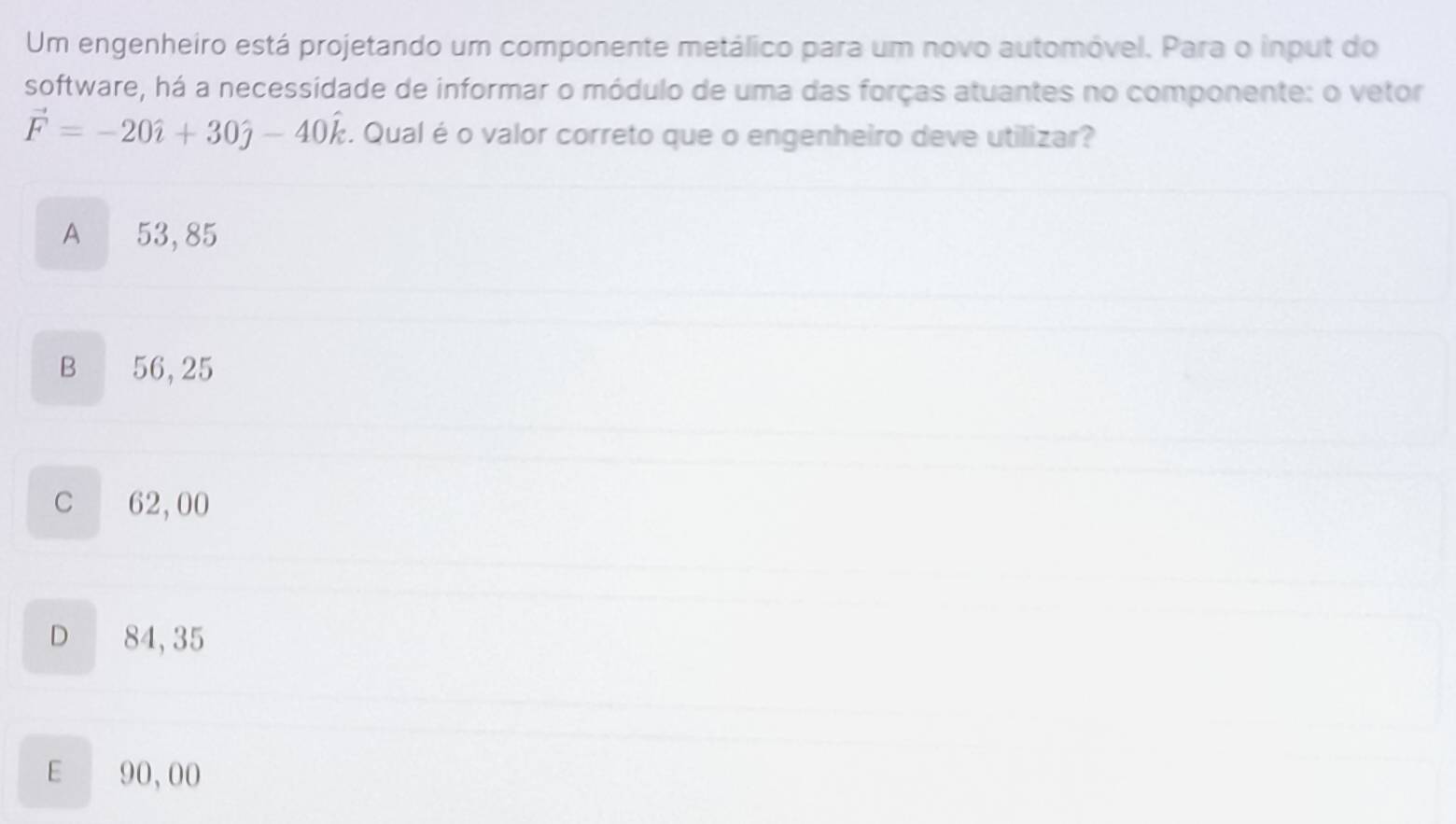 Um engenheiro está projetando um componente metálico para um novo automóvel. Para o input do
software, há a necessidade de informar o módulo de uma das forças atuantes no componente: o vetor
vector F=-20hat i+30hat j-40hat k. Qual é o valor correto que o engenheiro deve utilizar?
A 53,85
B 56,25
C 62,00
D €£ 84,35
E 90,00