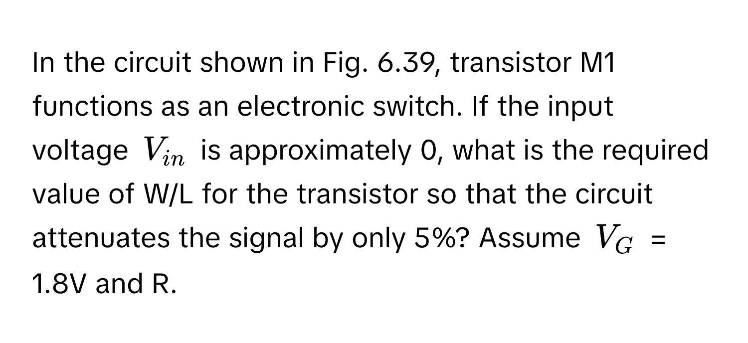 In the circuit shown in Fig. 6.39, transistor M1 functions as an electronic switch. If the input voltage $V_in$ is approximately 0, what is the required value of W/L for the transistor so that the circuit attenuates the signal by only 5%? Assume $V_G$ = 1.8V and R.