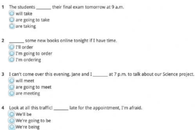 The students _their final exam tomorrow at 9 a.m.
will take
are going to take
are taking
2 _some new books online tonight if I have time.
I'll order
I'm going to order
I'm ordering
3 I can't come over this evening. Jane and I _at 7 p.m. to talk about our Science project.
will meet
are going to meet
are meeting
4 Look at all this traffic! _late for the appointment, I'm afraid.
We'll be
We're going to be
We're being