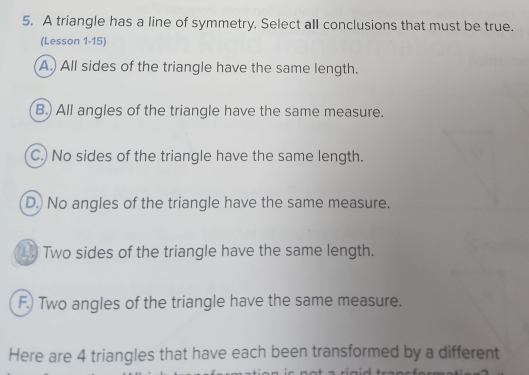 A triangle has a line of symmetry. Select all conclusions that must be true.
(Lesson 1-15)
A.) All sides of the triangle have the same length.
B.) All angles of the triangle have the same measure.
C.) No sides of the triangle have the same length.
D.) No angles of the triangle have the same measure.
Two sides of the triangle have the same length.
F.) Two angles of the triangle have the same measure.
Here are 4 triangles that have each been transformed by a different