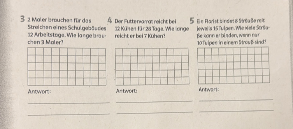 Maler brauchen für das 4 Der Futtervorrat reicht bei Ein Florist bindet 8 Sträuße mit 
Streichen eines Schulgebäudes 12 Kühen für 28 Tage. Wie lange jeweils 15 Tulpen. Wie viele Sträu-
12 Arbeitstage. Wie lange brau- reicht er bei 7 Kühen? Be kann er binden, wenn nur 
chen 3 Maler? 10 Tulpen in einem Strauß sind? 
Antwort: Antwort: Antwort: 
_ 
_ 
_ 
_ 
_ 
_