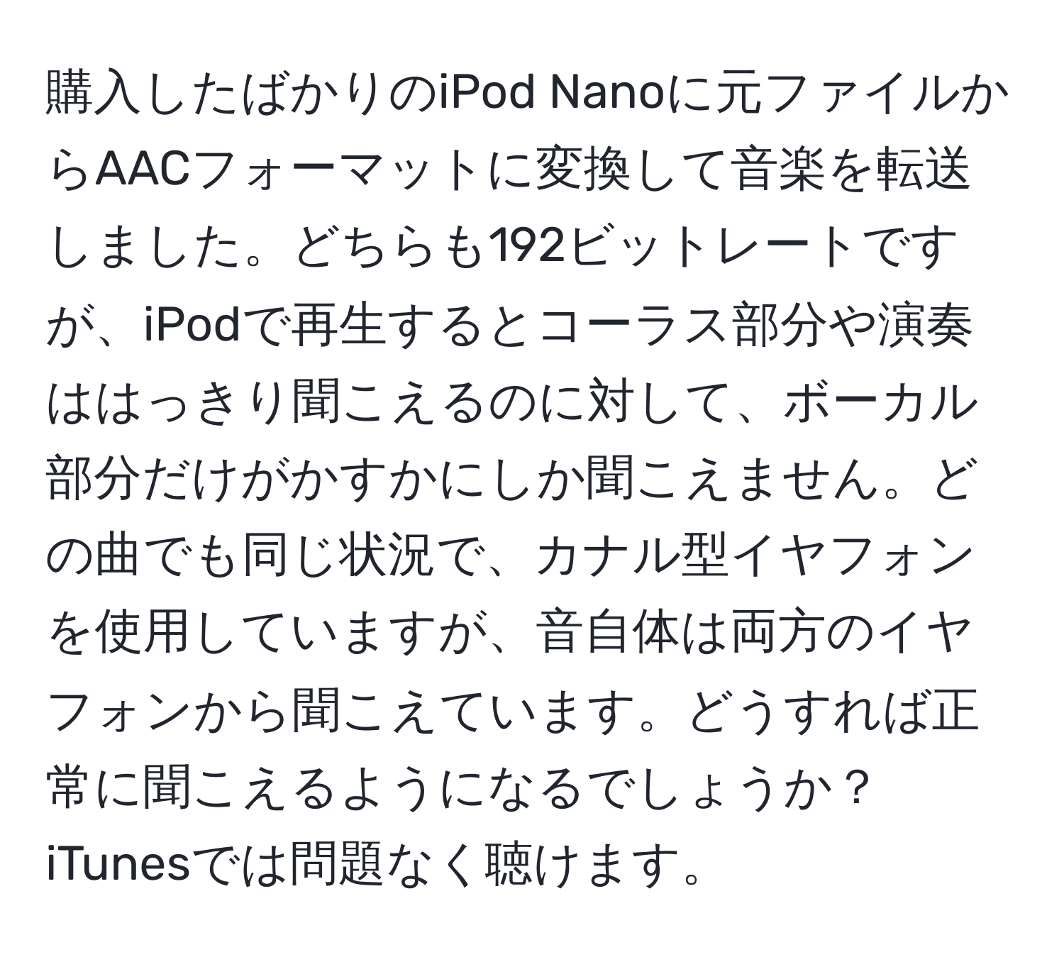 購入したばかりのiPod Nanoに元ファイルからAACフォーマットに変換して音楽を転送しました。どちらも192ビットレートですが、iPodで再生するとコーラス部分や演奏ははっきり聞こえるのに対して、ボーカル部分だけがかすかにしか聞こえません。どの曲でも同じ状況で、カナル型イヤフォンを使用していますが、音自体は両方のイヤフォンから聞こえています。どうすれば正常に聞こえるようになるでしょうか？iTunesでは問題なく聴けます。