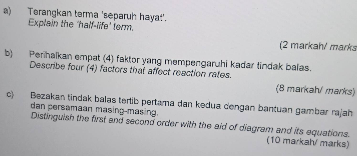 Terangkan terma ‘separuh hayat’. 
Explain the ‘half-life’ term. 
(2 markah/ marks 
b) Perihalkan empat (4) faktor yang mempengaruhi kadar tindak balas. 
Describe four (4) factors that affect reaction rates. 
(8 markah/ marks) 
c) Bezakan tindak balas tertib pertama dan kedua dengan bantuan gambar rajah 
dan persamaan masing-masing. 
Distinguish the first and second order with the aid of diagram and its equations. 
(10 markah/ marks)