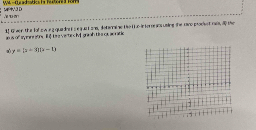 W4 -Quadratics in Factored Form 
MPM2D 
Jensen 
1) Given the following quadratic equations, determine the i) x-intercepts using the zero product rule, ii) the 
axis of symmetry, iii) the vertex iv) graph the quadratic 
a) y=(x+3)(x-1)