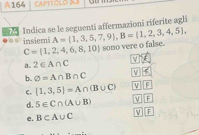 164 CAPITOLO AP Gli
Indica se le seguenti affermazioni riferite agli
insiemi A= 1,3,5,7,9 , B= 1,2,3,4,5 ,
C= 1,2,4,6,8,10 sono vere o false.
a. 2∈ A∩ C V
b. varnothing =A∩ B∩ C
V
C.  1,3,5 =A∩ (B∪ C) V F
d. 5∈ C∩ (A∪ B)
V F
e. B⊂ A∪ C
V F