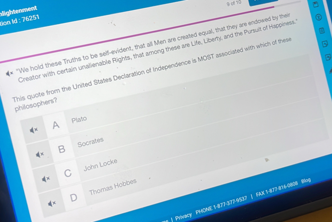of 10
tion Id : 76251 lightenment
* "We hold these Truths to be self-evident, that all Men are created equal, that they are endowed by thei
a
Creator with certain unalienable Rights, that among these are Life, Liberty, and the Pursuit of Happiness.
This quote from the United States Declaration of Independence is MOST associated with which of these philosophers?
A Plato
B Socrates
C John Locke
Thomas Hobbes
| Privacy PHONE 1-877-377-9537 | FAX 1-877-816-0808 Blog