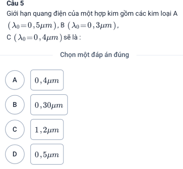 Giới hạn quang điện của một hợp kim gồm các kim loại A
(lambda _0=0,5mu m), B(lambda _0=0,3mu m),
C(lambda _0=0,4mu m) sẽ là :
Chọn một đáp án đúng
A 0,4μm
B 0,30μm
C 1,2μm
D 0,5μm