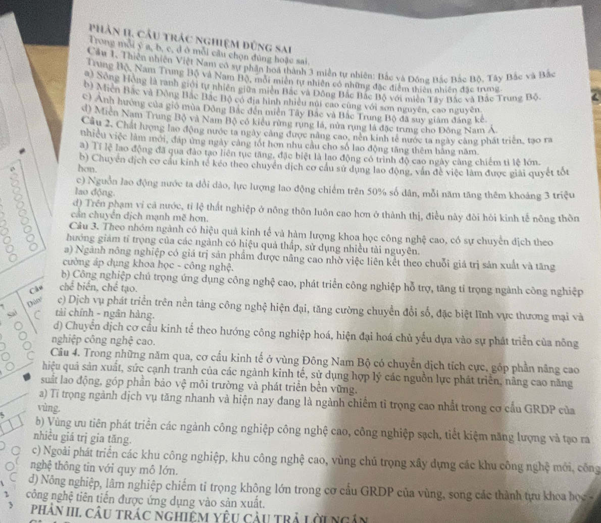 phân II, câu trác nghiệm đứng sai
Trong mỗi ý a, b, c, d ở mỗi câu chọn đúng hoặc sai,
Cầu 1, Thiên nhiên Việt Nam có sự phân hoá thành 3 miền tự nhiên: Bắc và Đông Bắc Bắc Bộ, Tây Bắc và Bắc
Trung Bộ, Nam Trung Bộ và Nam Bộ, mỗi miền tự nhiên có những đặc điểm thiên nhiên đặc trung.
a) Sông Hồng là ranh giới tự nhiên giữa miền Bắc và Đông Bắc Bắc Bộ với miền Tây Bắc và Bắc Trung Bộ.
b) Miễn Bắc và Đồng Bắc Bắc Bộ có địa hình nhiều núi cao cũng với sơn nguyên, cao nguyên
c) Anh hưởng của gió mùa Đồng Bắc đến miền Tây Bắc và Bắc Trung Bộ đã suy giám đáng kể
d) Miền Nam Trung Bộ và Nam Bộ có kiểu rừng rụng lá, nửa rụng lá đặc trưng cho Đông Nam Á
Cầu 2. Chất lượng lao động nước ta ngày cảng được nâng cao, nền kinh tế nước ta ngày cảng phát triển, tạo ra
nhiều việc làm mới, đáp ứng ngày cảng tốt hơn nhu cầu cho số lao động tăng thêm hãng năm.
a) Tí lệ lao động đã qua đào tạo liên tụe tăng, đặc biệt là lao động có trình độ cao ngày càng chiếm tỉ lệ lớn.
b) Chuyển địch cơ cầu kinh tế kéo theo chuyển dịch cơ cầu sử dụng lao động, vấn đề việc làm được giải quyết tốt
hon.
c) Nguồn lao động nước ta đổi dào, lực lượng lao động chiếm trên 50% số dân, mỗi năm tăng thêm khoảng 3 triệu
lao động.
d) Trên phạm vi cả nước, tỉ lệ thất nghiệp ở nông thôn luôn cao hơn ở thành thị, điều này đôi hỏi kinh tế nông thôn
cần chuyển địch mạnh mẽ hơn.
81 Câu 3. Theo nhóm ngành có hiệu quả kinh tế và hàm lượng khoa học công nghệ cao, có sự chuyển địch theo
。 hướng giám tỉ trọng của các ngành có hiệu quả thấp, sử dụng nhiều tài nguyên.
a) Ngành nông nghiệp có giá trị sản phẩm được nâng cao nhờ việc liên kết theo chuỗi giá trị sản xuất và tăng
cường áp dụng khoa học - công nghệ.
b) Công nghiệp chú trọng ứng dụng công nghệ cao, phát triển công nghiệp hỗ trợ, tăng tỉ trọng ngành công nghiệp
Chu chế biển, chế tạo.
Dàn c) Dịch vụ phát triển trên nền tảng công nghệ hiện đại, tăng cường chuyền đổi số, đặc biệt lĩnh vực thương mại và
C tài chính - ngân hàng.
d) Chuyển dịch cơ cầu kinh tế theo hướng công nghiệp hoá, hiện đại hoá chủ yếu dựa vào sự phát triển của nông
nghiệp công nghệ cao.
Câu 4. Trong những năm qua, cơ cấu kinh tế ở vùng Đông Nam Bộ có chuyển dịch tích cực, góp phần nâng cao
hiệu quả sản xuất, sức cạnh tranh của các ngành kinh tế, sử dụng hợp lý các nguồn lực phát triển, nâng cao năng
suất lao động, góp phần bảo vệ môi trường và phát triển bền vững.
a) Tỉ trọng ngành dịch vụ tăng nhanh và hiện nay đang là ngành chiếm tì trọng cao nhất trong cơ cầu GRDP của
vùng.
5 b) Vùng ưu tiên phát triển các ngành công nghiệp công nghệ cao, công nghiệp sạch, tiết kiệm năng lượng và tạo ra
nhiều giá trị gia tăng.
c) Ngoài phát triển các khu công nghiệp, khu công nghệ cao, vùng chú trọng xây dựng các khu công nghệ mới, cống
nghệ thông tin với quy mô lớn.
d) Nông nghiệp, lâm nghiệp chiếm tỉ trọng không lớn trong cơ cấu GRDP của vùng, song các thành tựu khoa học 
công nghệ tiên tiến được ứng dụng vào sản xuất.
phảN III. CÂu trÁc ngHiệM YêU càu trả Lờingân