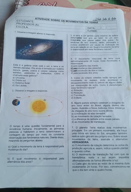 Tuala Suela do Anbre
ATIVIDADE SOBRE OS MOVIMENTOS DA TERRA
ESTUDANTE:
PROFESSOR (A):
ESCOLA
DATA:
TURMA:    
1. Observe a imagem abaixo e responda
3. A terra é um geoide (uma espécie de esfera
deformada) que gira ao redor de um eixo
imaginário que passa pelos dois polos. As
estações do ano, inverno, verão, prmavera e
outono acontecem por causa da incânação da
terra em relação ao soi. Qual o movimento da terra
é responsável por esse fenômeno natural?
_
_
4. O movimento rotacional da terra dura
aproximadamente 24 horas. Esse movimento é
Esta é a galáxia onde está o sol, a terra e os responsável a) pelo aumento das marés.
demais planetas. Ela ainda é formada por matéria b) pela mudança das estações.
escura, gases, poeira e corpos celestes como c) pefa sucessão de dias e noites.
estrelas, asteroides e meteoritos. Como é d) pela sucessão dos anos.
a) Universo chamada essa galáxia 5. Como os corpos celestes estão sempre em
b) Orbita sol. movimento no espaço, pode acontecer o
c) Sistema Solar desaparecimento total ou parcial de alguns deles
d) Via Láctea. por interposição de outro. Como é denominado
esse fenômeno natural?
2. Observe a imagem e responda a) Rotação b) Nutação.
c) Translação
d) Eclipse
6. Alguns países sempre celebram a chegada do
ano novo antes do Brasil, alguns destes são
Aupão, Austrália e Nova Zelândia, Essa diferença
da chegada do ano novo ocorre devido
a) à inclinação do eixo terrestre.
b) ao movimento de rotação terrestre.
c) a diferença de latitude entre esses países.
d) ao movimento de translação.
O tempo é uma questão fundamental para a
existência humana. Inicialmente, as primeiras  7. O planeta Terra realiza dois movimentos
pessoas a habitarem a terra determinaram a principais. Em um primeiro movimento, ele traça
contagem do tempo por meio da constante uma órbita em torno do Sol, enquanto também
observação dos fenômenos naturais. Diante disso. realiza outro giro em seu próprio eixo. Sobre esses
responda às perguntas abaixo. VERDADEIRA movimentos da terra assinale a alternativa
a) Qual o movimento da terra é responsável pela a) O movimento de rotação determina os ciclos da
_
mudança do dia? e quando colher. produção agrícola e, assim, indica quando plantar
b) O movimento de translação faz com que os
b) E qual movimento é responsável pela hemisférios norte e sul sejam expostos
altemância dos anos? alternadamente de forma diferente à luz
_
c) Cada giro da terra ao redor de si mesma dura
exatamente 24 horas. Por isso, convencionou-se
que o dia tem vinte e quatro horas.