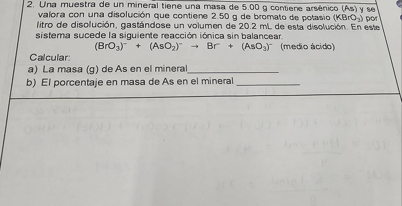 Una muestra de un mineral tiene una masa de 5.00 g contiene arsénico (As) y se 
valora con una disolución que contiene 2.50 g de bromato de potasio (KBrO_3) por 
litro de disolución, gastándose un volumen de 20.2 mL de esta disolución. En este 
sistema sucede la siguiente reacción iónica sin balancear.
(BrO_3)^-+(AsO_2)^-to Br^-+(AsO_3)^- (medio ácido) 
Calcular: 
a) La masa (g) de As en el mineral_ 
b) El porcentaje en masa de As en el mineral_