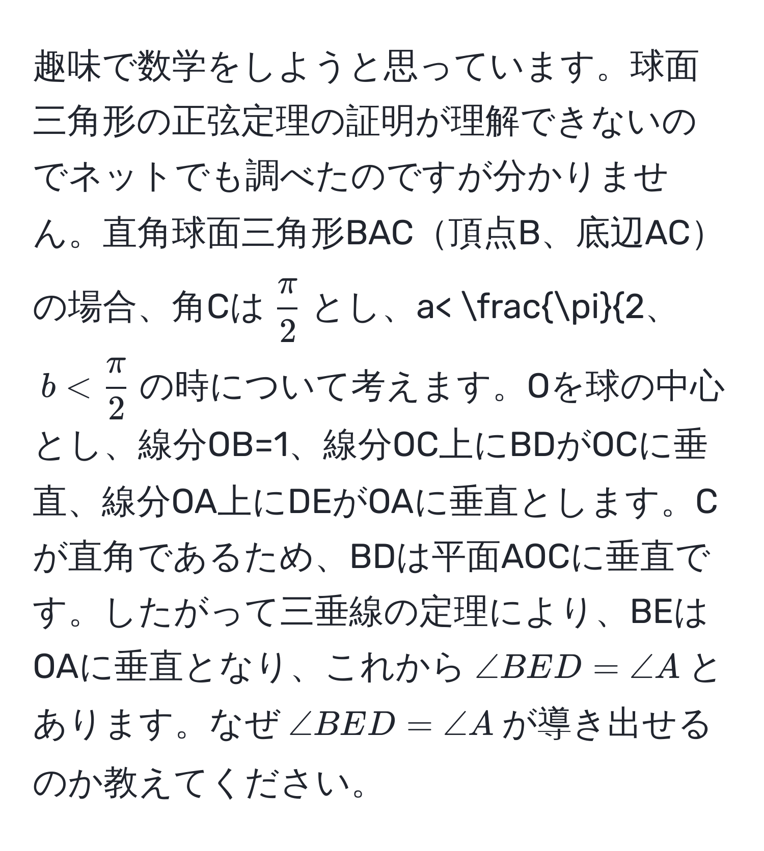 趣味で数学をしようと思っています。球面三角形の正弦定理の証明が理解できないのでネットでも調べたのですが分かりません。直角球面三角形BAC頂点B、底辺ACの場合、角Cは$ π/2 $とし、$a< fracπ2$、$b<  π/2 $の時について考えます。Oを球の中心とし、線分OB=1、線分OC上にBDがOCに垂直、線分OA上にDEがOAに垂直とします。Cが直角であるため、BDは平面AOCに垂直です。したがって三垂線の定理により、BEはOAに垂直となり、これから$∠ BED = ∠ A$とあります。なぜ$∠ BED = ∠ A$が導き出せるのか教えてください。