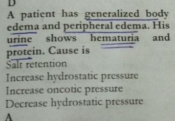 A patient has generalized body
edema and peripheral edema. His
urine shows hematuria and
protein. Cause is
Salt retention
Increase hydrostatic pressure
Increase oncotic pressure
Decrease hydrostatic pressure
A