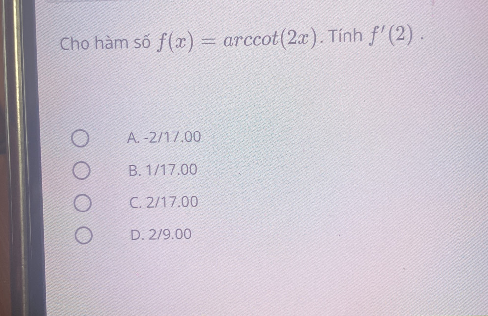 Cho hàm số f(x)=arccot (2x). Tính f'(2).
A. -2/17.00
B. 1/17.00
C. 2/17.00
D. 2/9.00