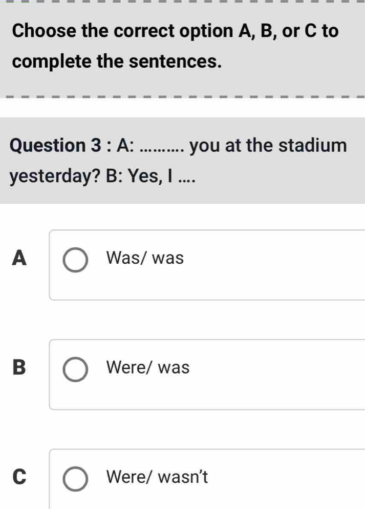 Choose the correct option A, B, or C to
complete the sentences.
Question 3:A . _you at the stadium
yesterday? B: Yes, I ....
A Was/ was
B Were/ was
C Were/ wasn't