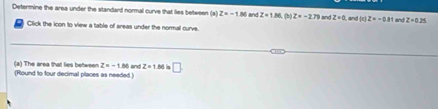 Determine the area under the standard normal curve that lies between (a) Z=-1.86 and Z=1.86 (b) Z=-2.79 and Z=0 , and (c)Z=-0.81 and Z=0.25
Click the icon to view a table of areas under the normal curve. 
(a) The area that lies between Z=-1.86 and Z=1.86 is □ . 
(Round to four decimal places as needed.)