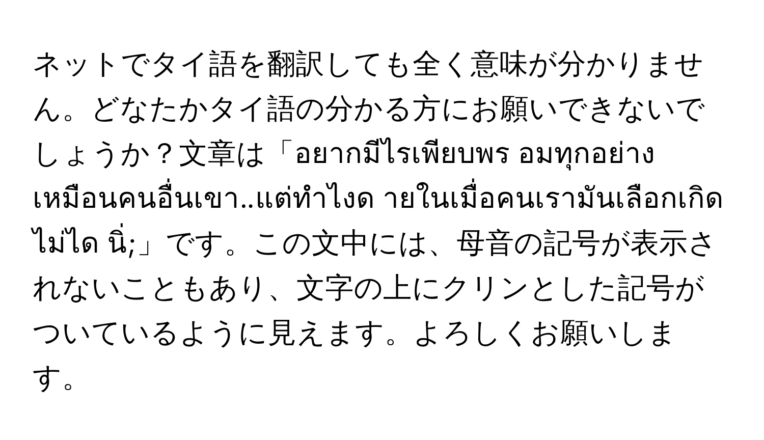 ネットでタイ語を翻訳しても全く意味が分かりません。どなたかタイ語の分かる方にお願いできないでしょうか？文章は「อยากมีไรเพียบพร อมทุกอย่างเหมือนคนอื่นเขา..แต่ทำไงด ายในเมื่อคนเรามันเลือกเกิดไม่ได นิ่;」です。この文中には、母音の記号が表示されないこともあり、文字の上にクリンとした記号がついているように見えます。よろしくお願いします。