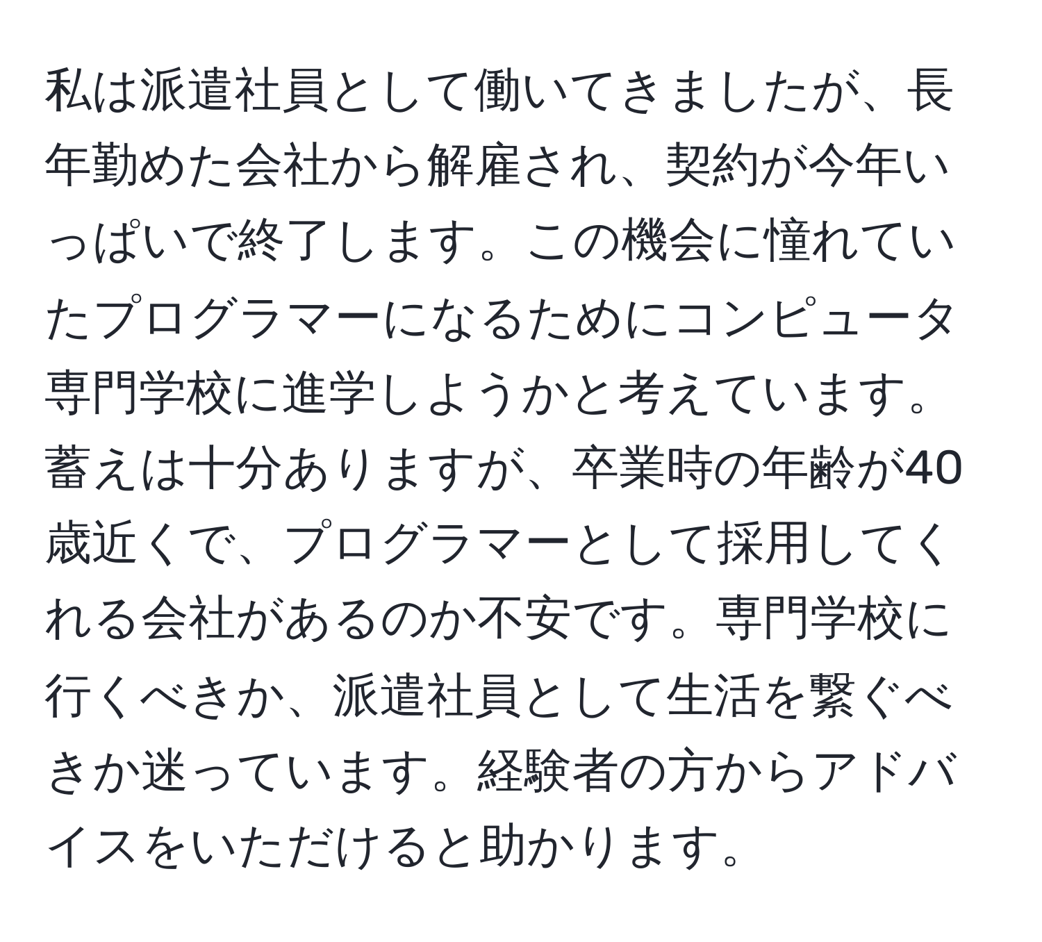 私は派遣社員として働いてきましたが、長年勤めた会社から解雇され、契約が今年いっぱいで終了します。この機会に憧れていたプログラマーになるためにコンピュータ専門学校に進学しようかと考えています。蓄えは十分ありますが、卒業時の年齢が40歳近くで、プログラマーとして採用してくれる会社があるのか不安です。専門学校に行くべきか、派遣社員として生活を繋ぐべきか迷っています。経験者の方からアドバイスをいただけると助かります。