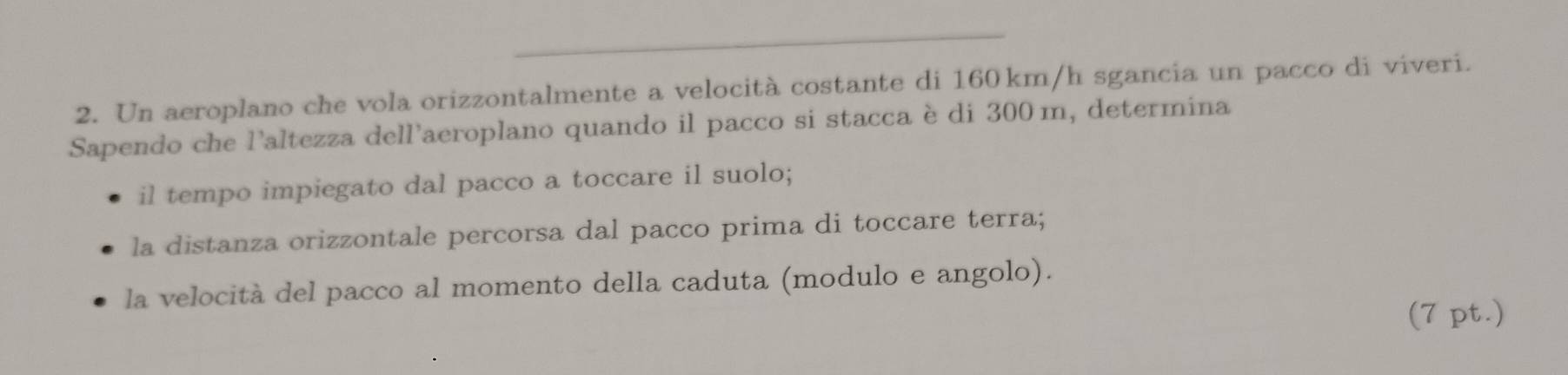 Un aeroplano che vola orizzontalmente a velocità costante di 160 km/h sgancia un pacco di viveri. 
Sapendo che l'altezza dell'aeroplano quando il pacco si stacca è di 300 m, determina 
il tempo impiegato dal pacco a toccare il suolo; 
la distanza orizzontale percorsa dal pacco prima di toccare terra; 
la velocità del pacco al momento della caduta (modulo e angolo). 
(7 pt.)