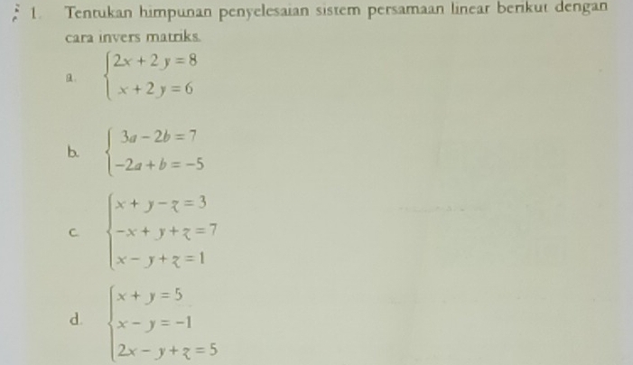 Tentukan himpunan penyelesaian sistem persamaan linear berikut dengan 
cara invers matriks. 
. beginarrayl 2x+2y=8 x+2y=6endarray.
b. beginarrayl 3a-2b=7 -2a+b=-5endarray.
C beginarrayl x+y-z=3 -x+y+z=7 x-y+z=1endarray.
d. beginarrayl x+y=5 x-y=-1 2x-y+z=5endarray.