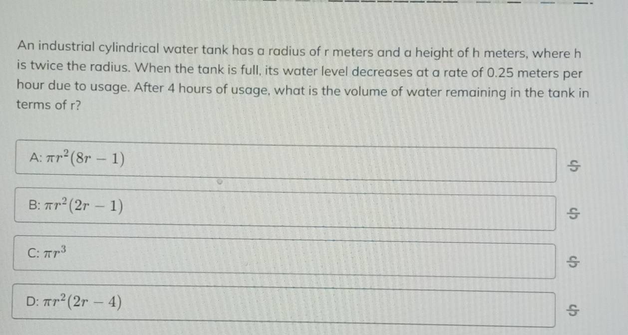 An industrial cylindrical water tank has a radius of r meters and a height of h meters, where h
is twice the radius. When the tank is full, its water level decreases at a rate of 0.25 meters per
hour due to usage. After 4 hours of usage, what is the volume of water remaining in the tank in
terms of r?
A: π r^2(8r-1)
÷
B: π r^2(2r-1)
C: π r^3
÷
D: π r^2(2r-4)
÷