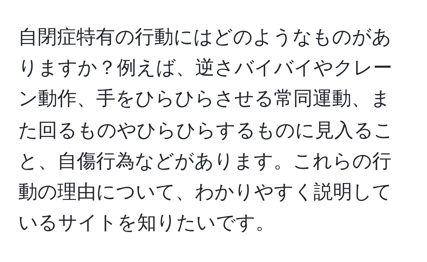 自閉症特有の行動にはどのようなものがありますか？例えば、逆さバイバイやクレーン動作、手をひらひらさせる常同運動、また回るものやひらひらするものに見入ること、自傷行為などがあります。これらの行動の理由について、わかりやすく説明しているサイトを知りたいです。