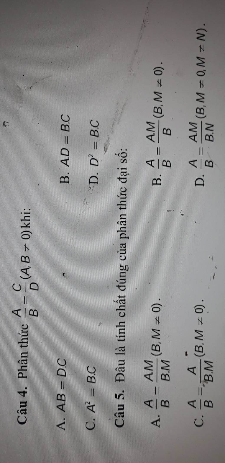 Phân thức  A/B = C/D (A,B!= 0) khi:
A. A. B=D.C B. A. D=B.C
C. A^2=B.C
D. D^2=B.C
Câu 5. Đâu là tính chất đúng của phân thức đại số:
A.  A/B = AM/BM (B,M!= 0).  A/B = AM/B (B,M!= 0). 
B.
C.  A/B = A/B.M (B,M!= 0).  A/B = AM/B.N (B,M!= 0, M!= N). 
D.